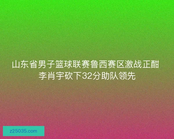 山东省男子篮球联赛鲁西赛区激战正酣 李肖宇砍下32分助队领先