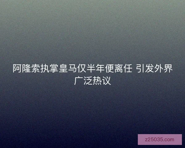 阿隆索执掌皇马仅半年便离任 引发外界广泛热议
