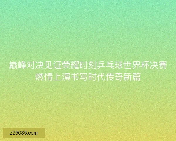 巅峰对决见证荣耀时刻乒乓球世界杯决赛燃情上演书写时代传奇新篇